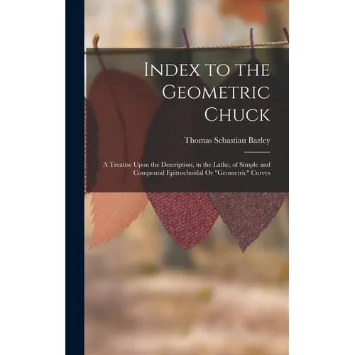 Index to the Geometric Chuck: A Treatise Upon the Description, in the Lathe, of Simple and Compound Epitrochoidal Or "Geometric" Curves