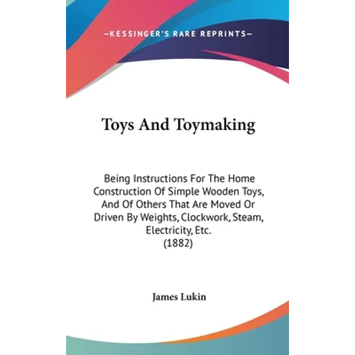 Toys And Toymaking: Being Instructions For The Home Construction Of Simple Wooden Toys, And Of Others That Are Moved Or Driven By Weights,