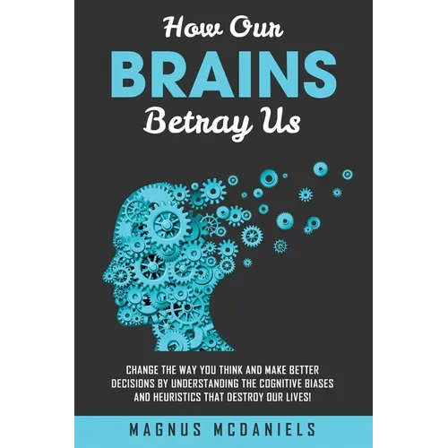 How Our Brains Betray Us: Change the Way you Think and Make Better Decisions by Understanding the Cognitive Biases and Heuristics that Destroy Our liv