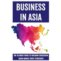 Business In Asia: The Ultimate Guide To Building Successful Asian Market Entry Strategies: Techniques For Business Success In Asia