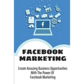 Facebook Marketing: Create Amazing Business Opportunities With The Power Of Facebook Marketing: Create Contests And Events On Facebook