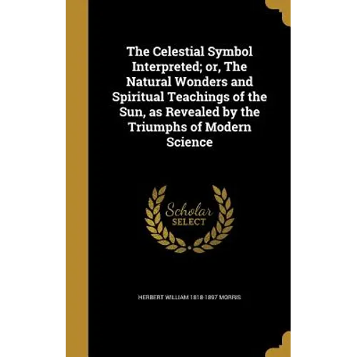 The Celestial Symbol Interpreted; or, The Natural Wonders and Spiritual Teachings of the Sun, as Revealed by the Triumphs of Modern Science