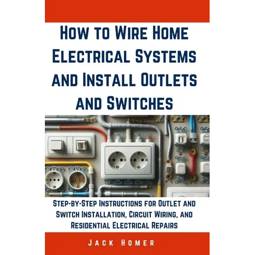 How to Wire Home Electrical Systems and Install Outlets and Switches: Step-by-Step Instructions for Outlet and Switch Installation, Circuit Wiring, an