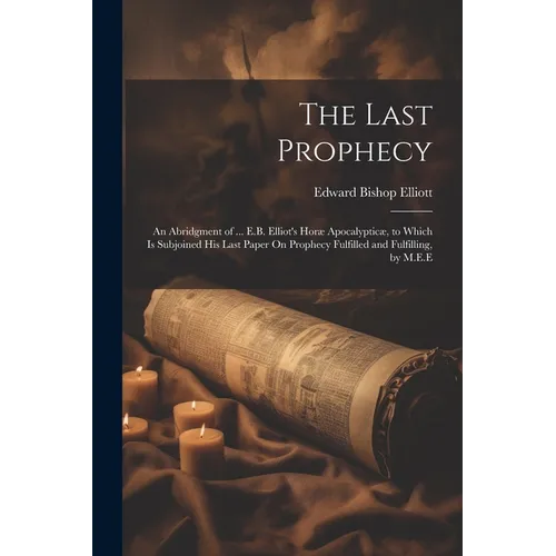 The Last Prophecy: An Abridgment of ... E.B. Elliot's Horæ Apocalypticæ, to Which Is Subjoined His Last Paper On Prophecy Fulfilled and Fulfilling, by