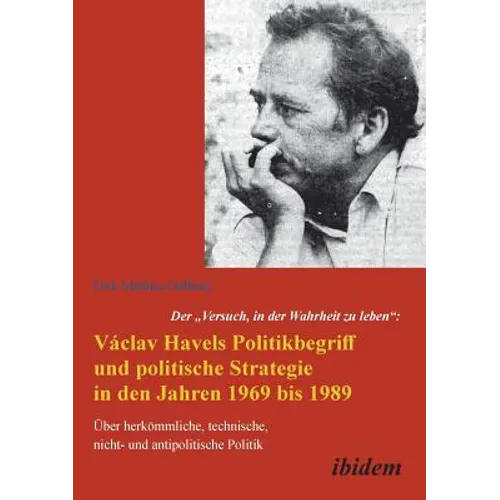 Der Versuch, in der Wahrheit zu leben: Václav Havels Politikbegriff und politische Strategie in den Jahren 1969 bis 1989. Über herkömmliche, technisch