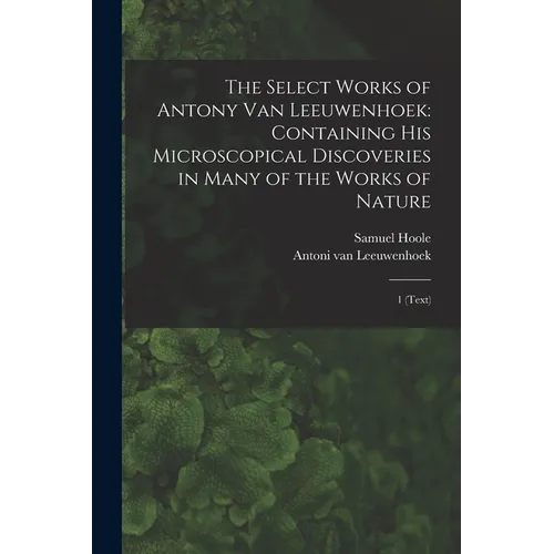 The Select Works of Antony van Leeuwenhoek: Containing his Microscopical Discoveries in Many of the Works of Nature: 1 (text)