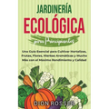 Jardinería ecológica para principiantes: Una guía esencial para cultivar hortalizas, frutas, flores, hierbas aromáticas y mucho más con el máximo rend