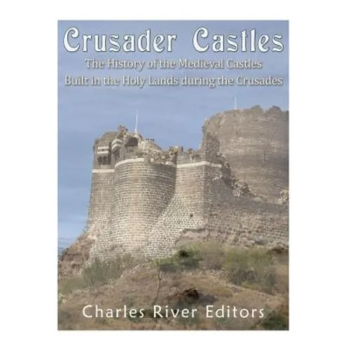 Crusader Castles: The History of the Medieval Castles Built in the Holy Lands during the Crusades