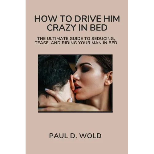 How to Drive Him Crazy in Bed: The Ultimate Guide to Seducing, Tease, and Riding Your Man in Bed
