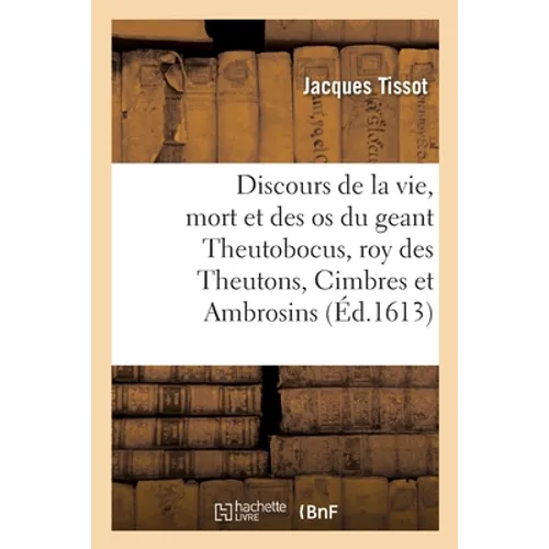 Discours Veritable de la Vie, Mort, Et Des OS Du Geant Theutobocus, Roy Des Theutons, Cimbres: Et Ambrosins, Lequel Fut Deffaict 105 ANS Avant La Venu