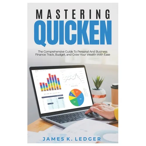 Mastering Quicken: The Comprehensive Guide to Personal and Business Finance: Track, Budget, and Grow Your Wealth with Ease