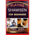 Playing Shamisen for Beginners: Complete Procedural Melody Guide To Understand, Learn And Master How To Play Shamisen Like A Pro Even With No Former E