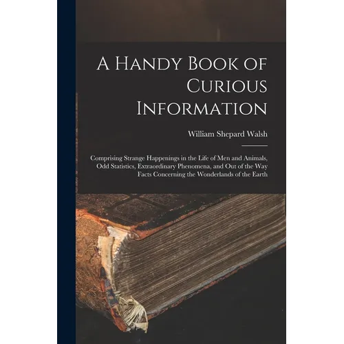 A Handy Book of Curious Information: Comprising Strange Happenings in the Life of Men and Animals, Odd Statistics, Extraordinary Phenomena, and Out of