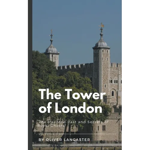 The Tower of London: The Haunted Past and Secrets of Royal Ghosts