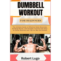 Dumbbell Workout for Beginners: The Ultimate Guide to Effective Home Exercises, Building Muscle, and Strength Training with Easy-to-Follow Routines an