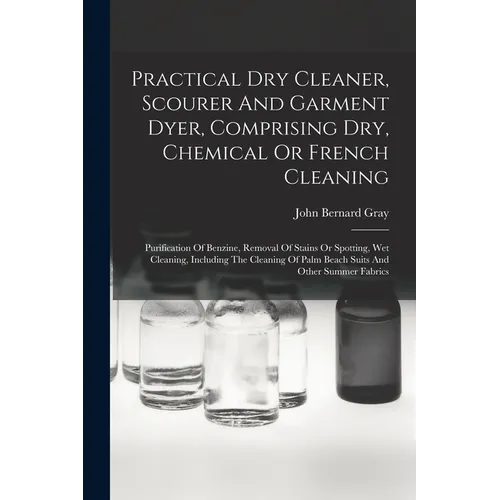 Practical Dry Cleaner, Scourer And Garment Dyer, Comprising Dry, Chemical Or French Cleaning: Purification Of Benzine, Removal Of Stains Or Spotting,