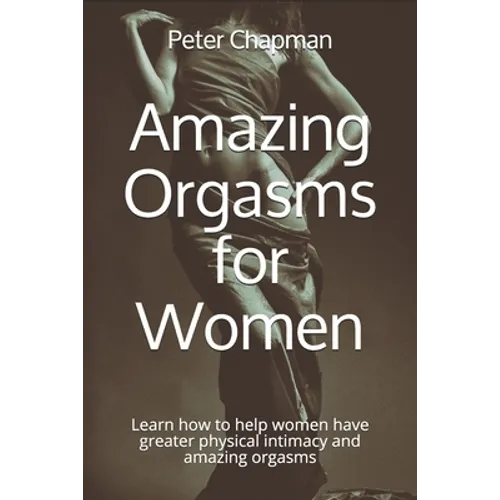 Amazing Orgasms for Women: Learn how to help women have greater physical intimacy and amazing orgasms
