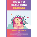 How To Heal From Trauma: 7 Steps to Building Resilience And healing From Trauma In 10 Days And Nurturing Children Through The Shadows Of Parental Loss