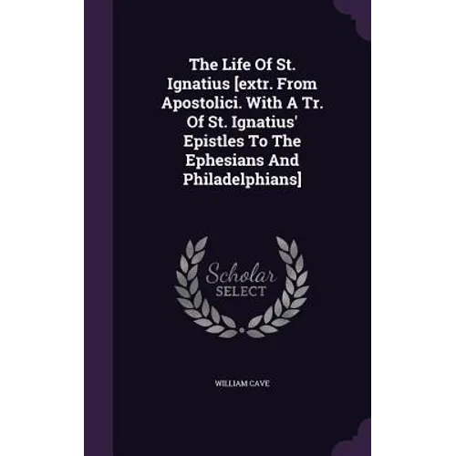 The Life Of St. Ignatius [extr. From Apostolici. With A Tr. Of St. Ignatius' Epistles To The Ephesians And Philadelphians]