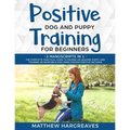 Positive Dog and Puppy Training for Beginners (2 Manuscripts in 1): The Complete Practical Guide to Raising an Amazing Puppy and Training an Incredibl
