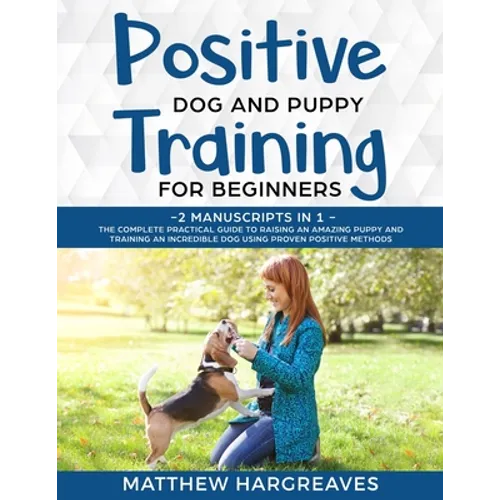 Positive Dog and Puppy Training for Beginners (2 Manuscripts in 1): The Complete Practical Guide to Raising an Amazing Puppy and Training an Incredibl