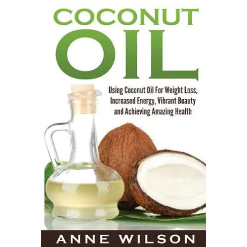 Coconut Oil: Using Coconut Oil For Weight Loss, Increased Energy, Vibrant Beauty and Achieving Amazing Health