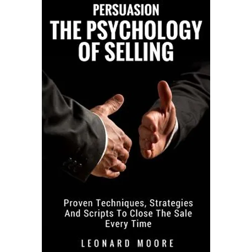 Persuasion: The Psychology Of Selling - Proven Techniques, Strategies And Scripts To Close The Sale Every Time