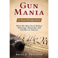 Gun Mania: A New Perspective - What We Must Do to Reduce Shootings, Homicides and Suicides in America