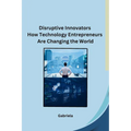 Disruptive Innovators How Technology Entrepreneurs Are Changing the World