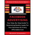 Facebook Advertising: Your Step-By-Step Guide To Generating Quality Leads For Your Business At A Very Affordable Cost