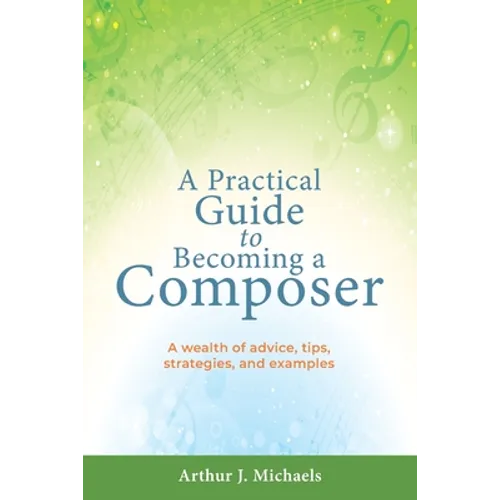 A Practical Guide to Becoming a Composer: A wealth of advice, tips, strategies, and examples