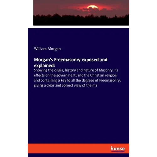 Morgan's Freemasonry exposed and explained: Showing the origin, history and nature of Masonry, its effects on the government, and the Christian religi