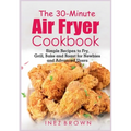 The 30-Minute Air Fryer Cookbook: Simple Recipes to Fry, Grill, Bake and Roast for Newbies and Advanced Users