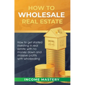How to Wholesale Real Estate: How to Get Started Investing in Real Estate with No Money Down and Massive Profits with Wholesaling