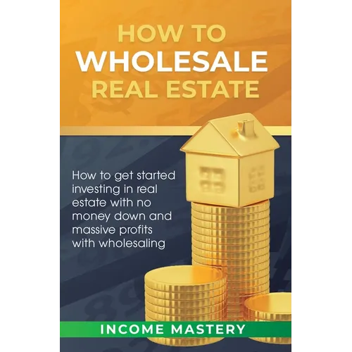 How to Wholesale Real Estate: How to Get Started Investing in Real Estate with No Money Down and Massive Profits with Wholesaling