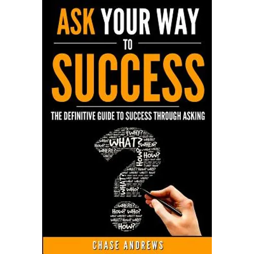 Ask Your Way to Success: The Definitive Guide to Success Through Asking: How to Transform Your Life by Learning the Art of Asking