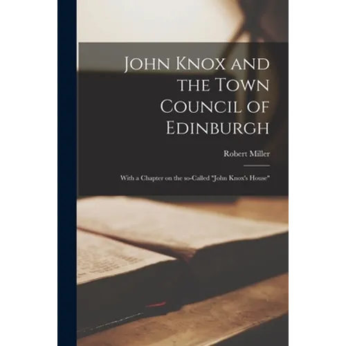 John Knox and the Town Council of Edinburgh: With a Chapter on the So-called "John Knox's House"