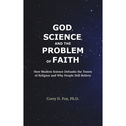 God, Science, and the Problem of Faith: How Modern Science Debunks the Tenets of Religion and Why People Still Believe