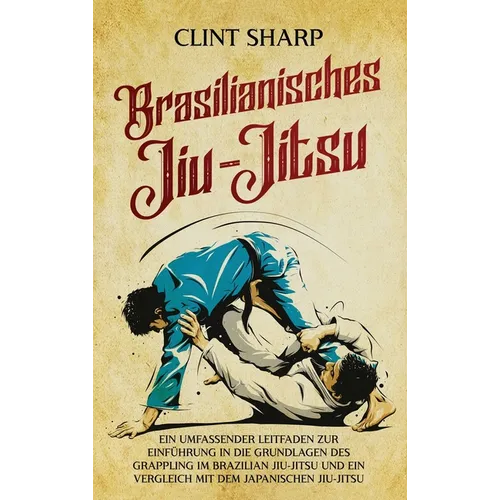 Brasilianisches Jiu-Jitsu: Ein umfassender Leitfaden zur Einführung in die Grundlagen des Grappling im Brazilian Jiu-Jitsu und ein Vergleich mit dem j