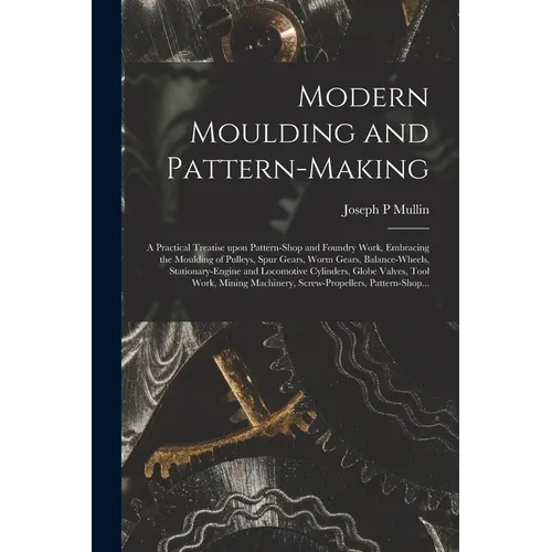 Modern Moulding and Pattern-making: a Practical Treatise Upon Pattern-shop and Foundry Work, Embracing the Moulding of Pulleys, Spur Gears, Worm Gears