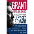 Grant Unleashed: A Biography of Ulysses S. Grant-The Union General and U.S. President Who Won the American Civil War and Saved the United States