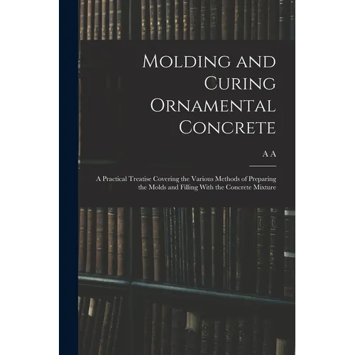 Molding and Curing Ornamental Concrete; a Practical Treatise Covering the Various Methods of Preparing the Molds and Filling With the Concrete Mixture