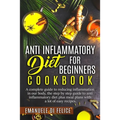 Anti Inflammatory Diet for Beginners Cookbook: A Complete Guide to Reducing Inflammation in our Body, the Step by Step Guide to Anti Inflammatory Diet