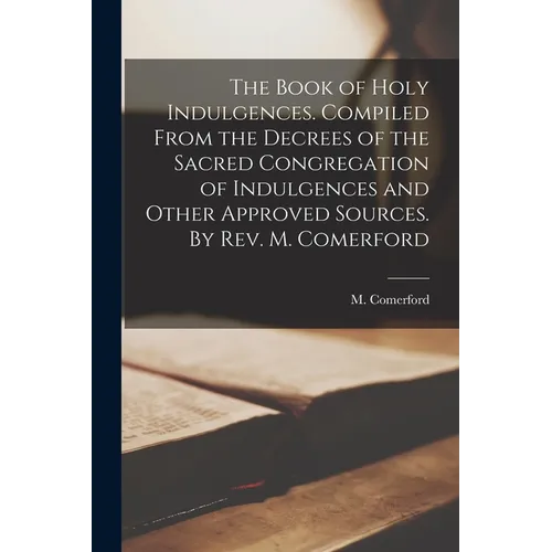 The Book of Holy Indulgences. Compiled From the Decrees of the Sacred Congregation of Indulgences and Other Approved Sources. By Rev. M. Comerford