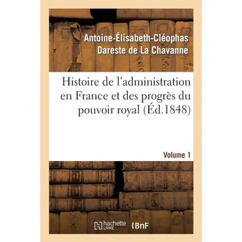 Histoire de l'Administration En France Et Des Progrès Du Pouvoir Royal Volume 1: Ouvrage Couronné Par l'Académie Des Sciences Morales Et Politiques, D