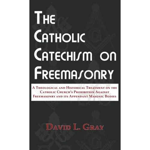 The Catholic Catechism on Freemasonry: A Theological and Historical Treatment on the Catholic Church's Prohibition Against Freemasonry and its Appenda