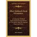 Elbert Hubbard's Book Of Initiative: A Collection Of Brief Inspirational Essays Written In The White Heat Of Inspired Heart And Mind