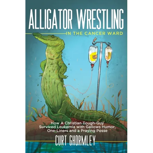 Alligator Wrestling in the Cancer Ward: How a Christian Tough-Guy Survived Leukemia with Gallows Humor, One-Liners and a Praying Posse