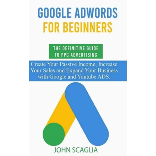 Google AdWords for Beginners. The Definitive Guide to PPC Advertising.: Create your passive income, increase your sales, and expand your business with