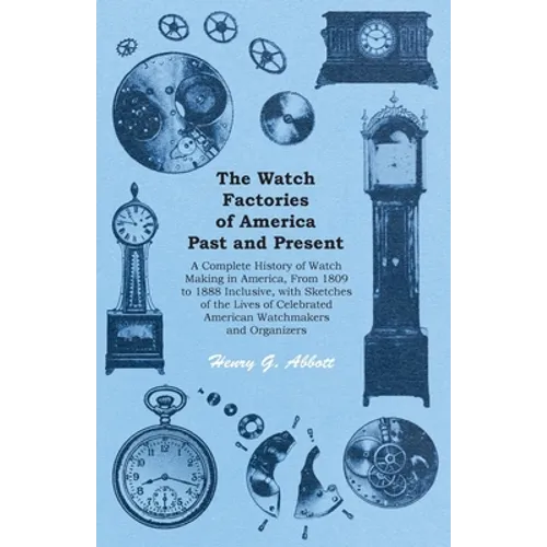The Watch Factories of America Past and Present -;A Complete History of Watch Making in America, From 1809 to 1888 Inclusive, with Sketches of the Liv